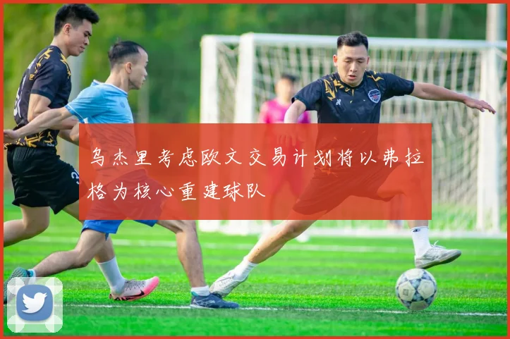 乌杰里考虑欧文交易计划将以弗拉格为核心重建球队