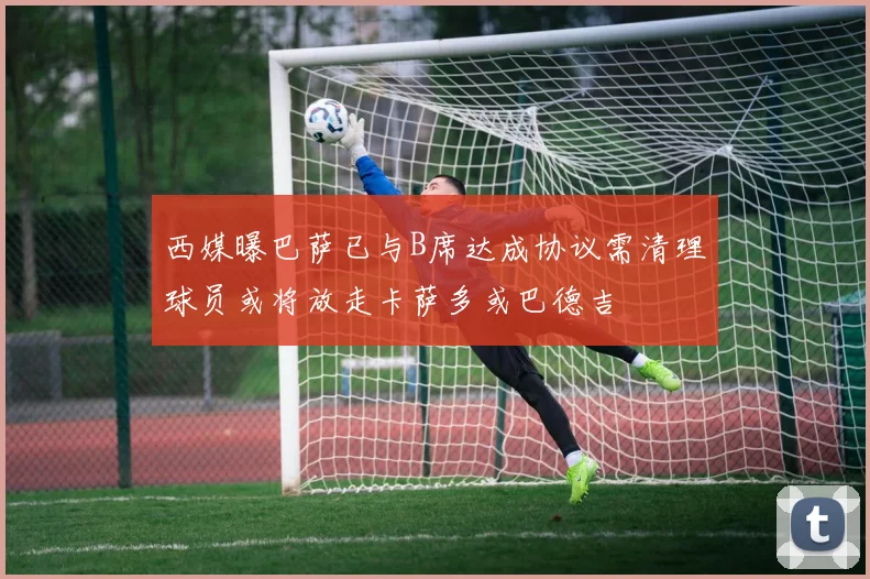 西媒曝巴萨已与B席达成协议需清理球员或将放走卡萨多或巴德吉