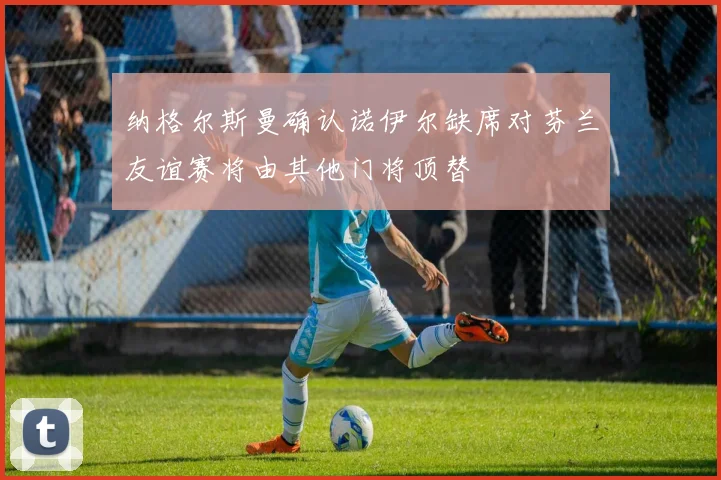 纳格尔斯曼确认诺伊尔缺席对芬兰友谊赛将由其他门将顶替