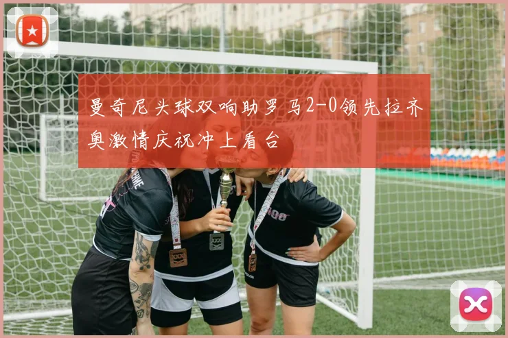 曼奇尼头球双响助罗马2-0领先拉齐奥激情庆祝冲上看台