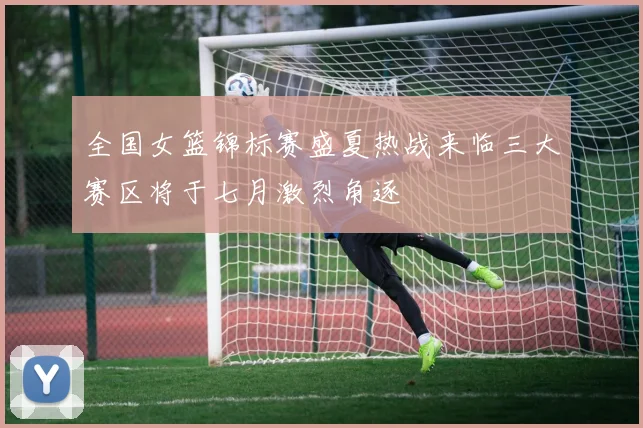 全国女篮锦标赛盛夏热战来临三大赛区将于七月激烈角逐