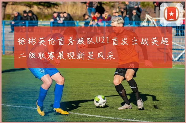 徐彬英伦首秀狼队U21首发出战英超二级联赛展现新星风采