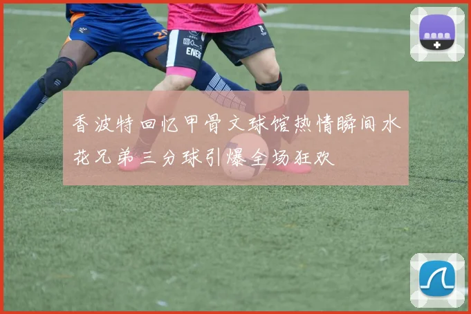 香波特回忆甲骨文球馆热情瞬间水花兄弟三分球引爆全场狂欢