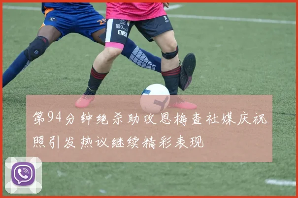 第94分钟绝杀助攻恩梅查社媒庆祝照引发热议继续精彩表现