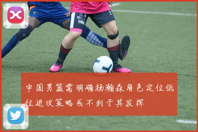 中国男篮需明确杨瀚森角色定位低位进攻策略或不利于其发挥