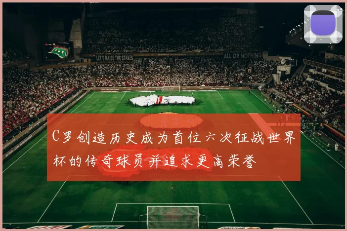C罗创造历史成为首位六次征战世界杯的传奇球员并追求更高荣誉