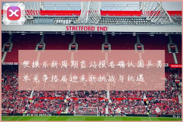 樊振东新周期首站报名确认国乒男单竞争格局迎来新挑战与机遇