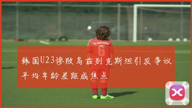 韩国U23惨败乌兹别克斯坦引发争议平均年龄差距成焦点