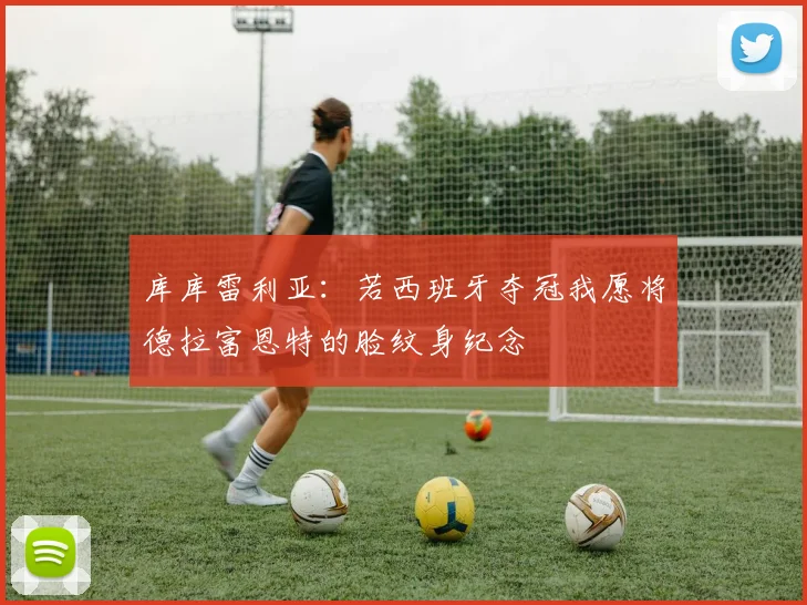 库库雷利亚：若西班牙夺冠我愿将德拉富恩特的脸纹身纪念