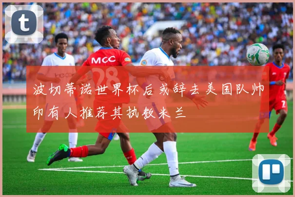 波切蒂诺世界杯后或辞去美国队帅印有人推荐其执教米兰