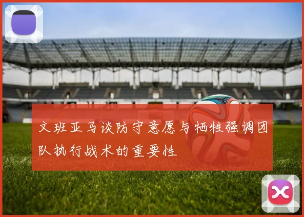 文班亚马谈防守意愿与牺牲强调团队执行战术的重要性