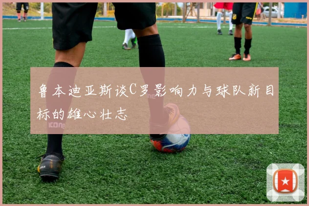 鲁本迪亚斯谈C罗影响力与球队新目标的雄心壮志