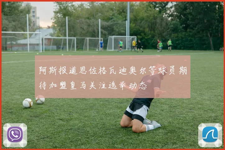 阿斯报道恩佐格瓦迪奥尔等球员期待加盟皇马关注选举动态