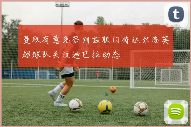 曼联有意免签利兹联门将达尔洛英超球队关注迪巴拉动态