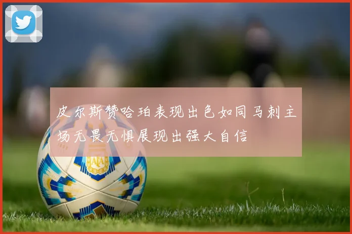 皮尔斯赞哈珀表现出色如同马刺主场无畏无惧展现出强大自信