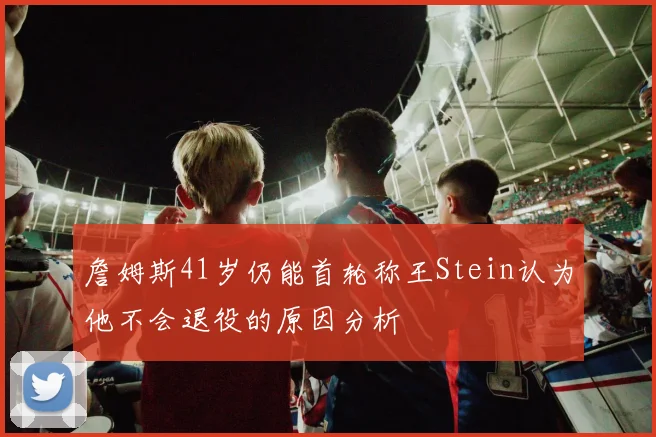 詹姆斯41岁仍能首轮称王Stein认为他不会退役的原因分析