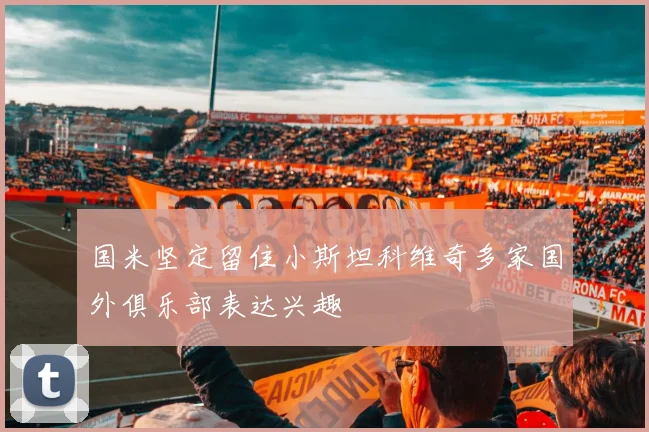 国米坚定留住小斯坦科维奇多家国外俱乐部表达兴趣