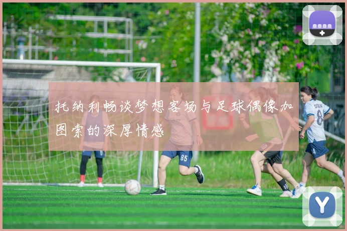 托纳利畅谈梦想客场与足球偶像加图索的深厚情感