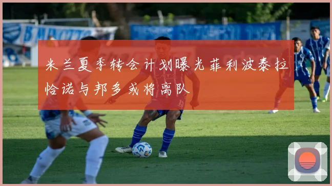 米兰夏季转会计划曝光菲利波泰拉恰诺与邦多或将离队
