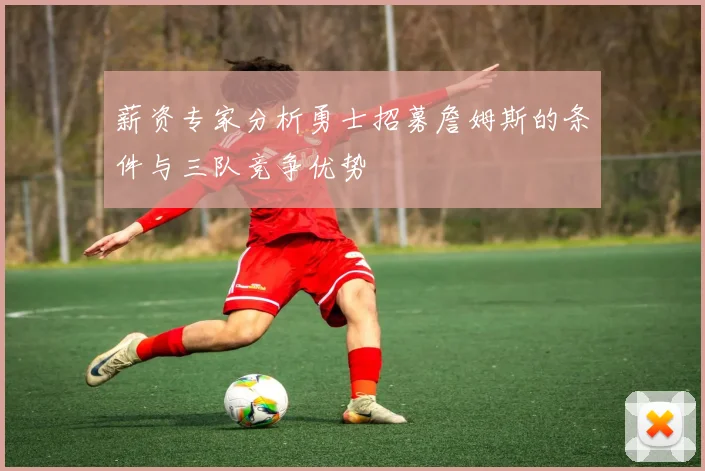 薪资专家分析勇士招募詹姆斯的条件与三队竞争优势