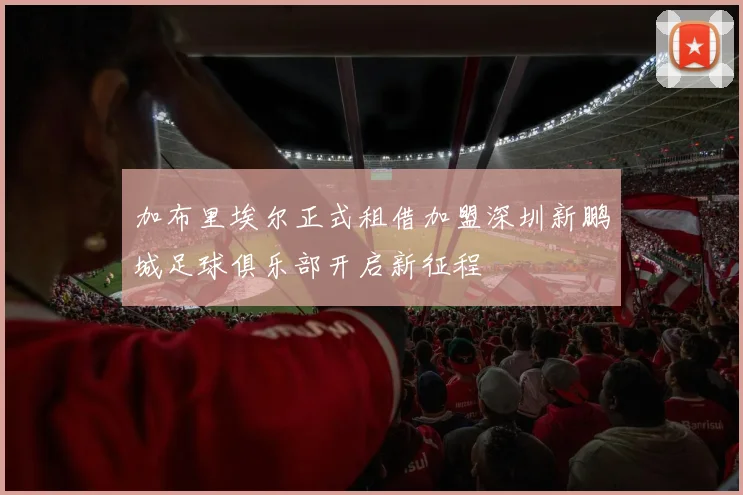 加布里埃尔正式租借加盟深圳新鹏城足球俱乐部开启新征程