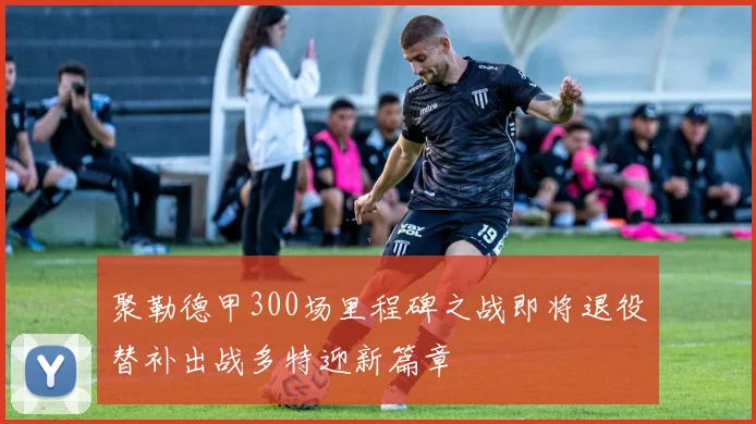 聚勒德甲300场里程碑之战即将退役替补出战多特迎新篇章